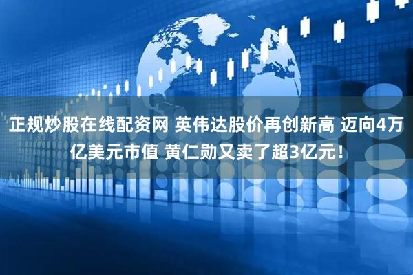 正规炒股在线配资网 英伟达股价再创新高 迈向4万亿美元市值 黄仁勋又卖了超3亿元！