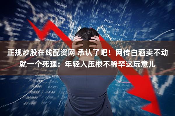 正规炒股在线配资网 承认了吧！网传白酒卖不动就一个死理：年轻人压根不稀罕这玩意儿
