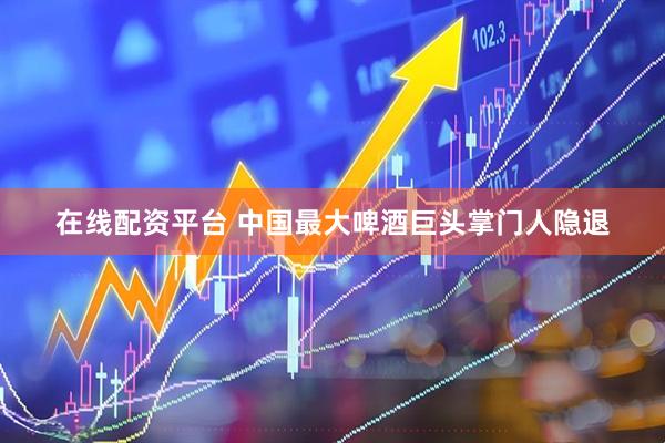 在线配资平台 中国最大啤酒巨头掌门人隐退