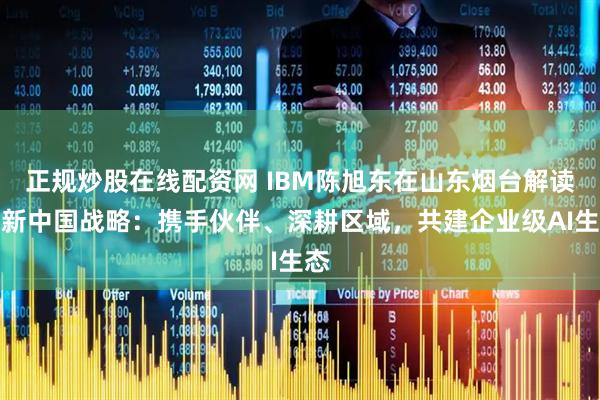 正规炒股在线配资网 IBM陈旭东在山东烟台解读最新中国战略：携手伙伴、深耕区域，共建企业级AI生态