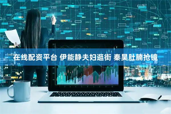 在线配资平台 伊能静夫妇逛街 秦昊肚腩抢镜