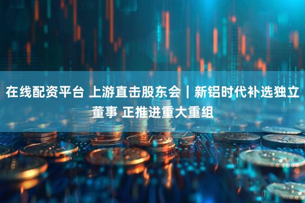 在线配资平台 上游直击股东会｜新铝时代补选独立董事 正推进重大重组