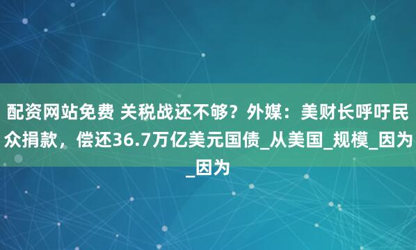 配资网站免费 关税战还不够？外媒：美财长呼吁民众捐款，偿还36.7万亿美元国债_从美国_规模_因为