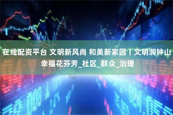 在线配资平台 文明新风尚 和美新家园丨文明润钟山 幸福花芬芳_社区_群众_治理