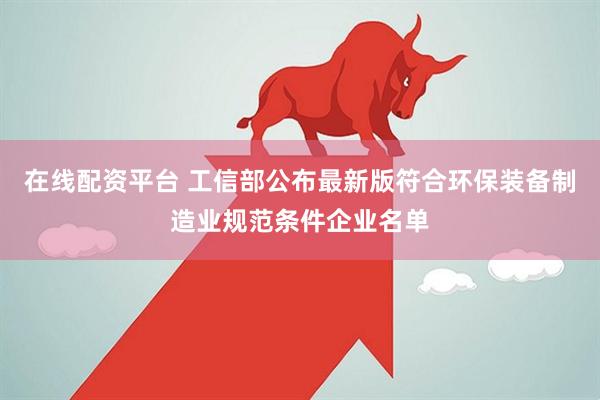 在线配资平台 工信部公布最新版符合环保装备制造业规范条件企业名单