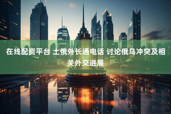 在线配资平台 土俄外长通电话 讨论俄乌冲突及相关外交进展
