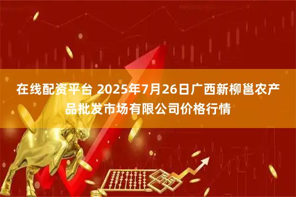 在线配资平台 2025年7月26日广西新柳邕农产品批发市场有限公司价格行情