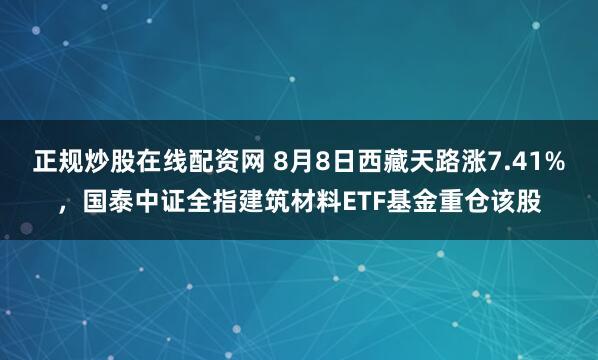 正规炒股在线配资网 8月8日西藏天路涨7.41%，国泰中证全指建筑材料ETF基金重仓该股