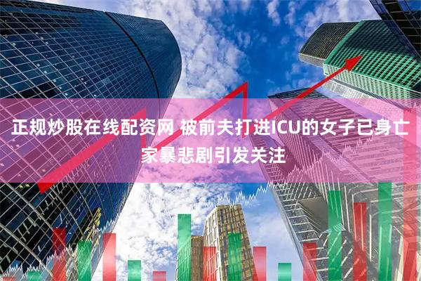 正规炒股在线配资网 被前夫打进ICU的女子已身亡 家暴悲剧引发关注