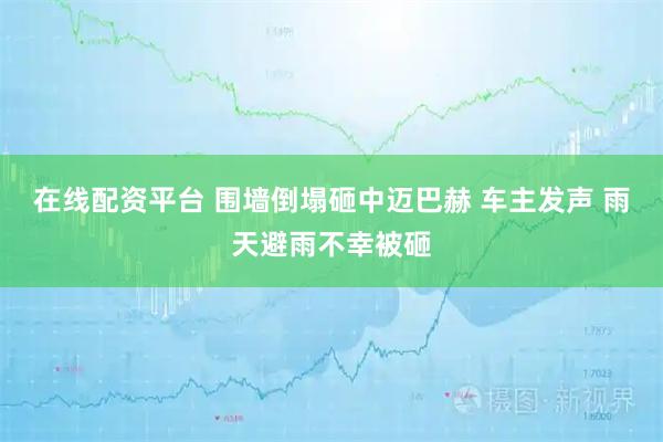 在线配资平台 围墙倒塌砸中迈巴赫 车主发声 雨天避雨不幸被砸