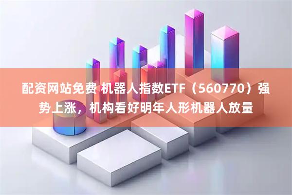 配资网站免费 机器人指数ETF（560770）强势上涨，机构看好明年人形机器人放量