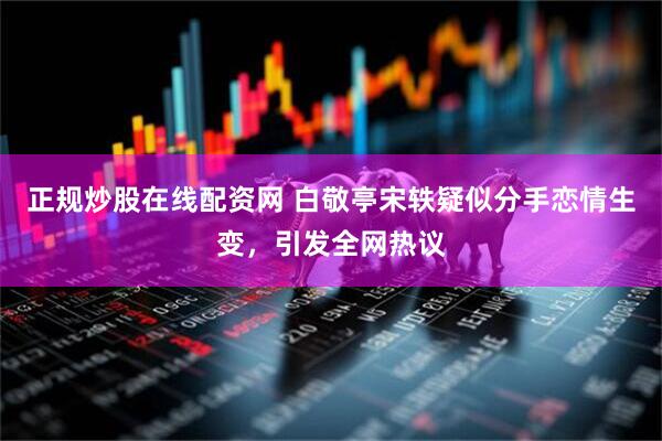 正规炒股在线配资网 白敬亭宋轶疑似分手恋情生变，引发全网热议