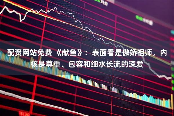 配资网站免费 《献鱼》：表面看是傲娇祖师，内核是尊重、包容和细水长流的深爱