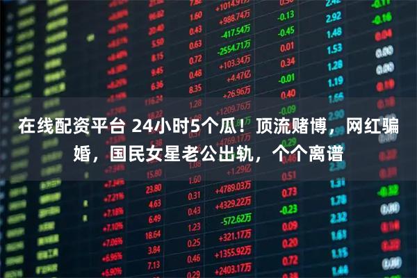 在线配资平台 24小时5个瓜！顶流赌博，网红骗婚，国民女星老公出轨，个个离谱
