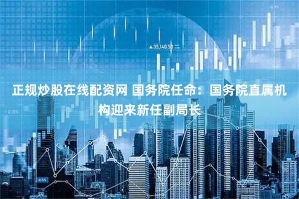 正规炒股在线配资网 国务院任命：国务院直属机构迎来新任副局长