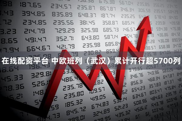 在线配资平台 中欧班列（武汉）累计开行超5700列