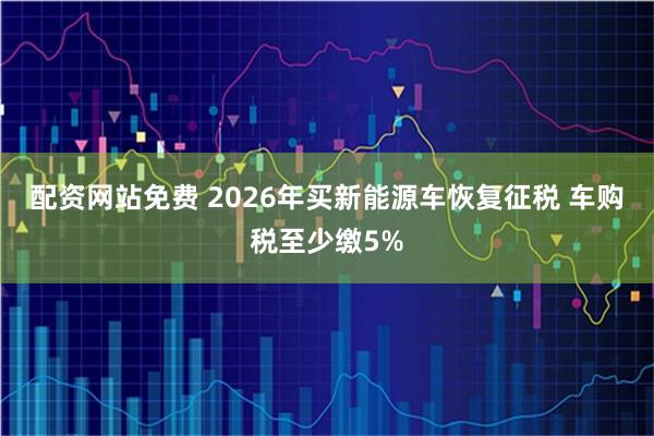 配资网站免费 2026年买新能源车恢复征税 车购税至少缴5%