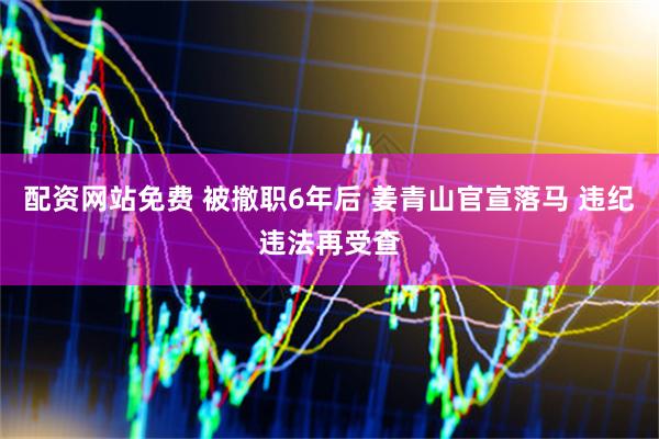 配资网站免费 被撤职6年后 姜青山官宣落马 违纪违法再受查