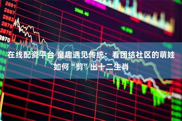 在线配资平台 童趣遇见传统：看团结社区的萌娃如何“剪”出十二生肖