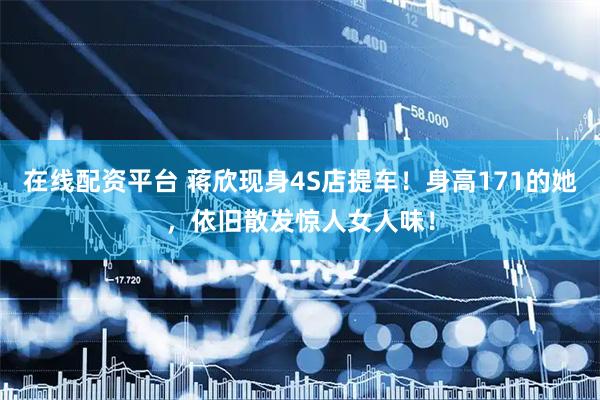 在线配资平台 蒋欣现身4S店提车！身高171的她，依旧散发惊人女人味！