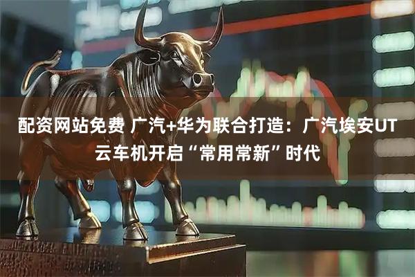 配资网站免费 广汽+华为联合打造：广汽埃安UT云车机开启“常用常新”时代