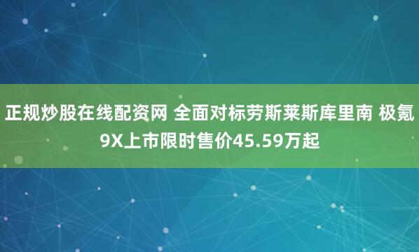 正规炒股在线配资网 全面对标劳斯莱斯库里南 极氪9X上市限时售价45.59万起