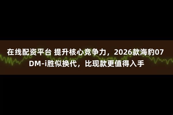 在线配资平台 提升核心竞争力，2026款海豹07 DM-i胜似换代，比现款更值得入手