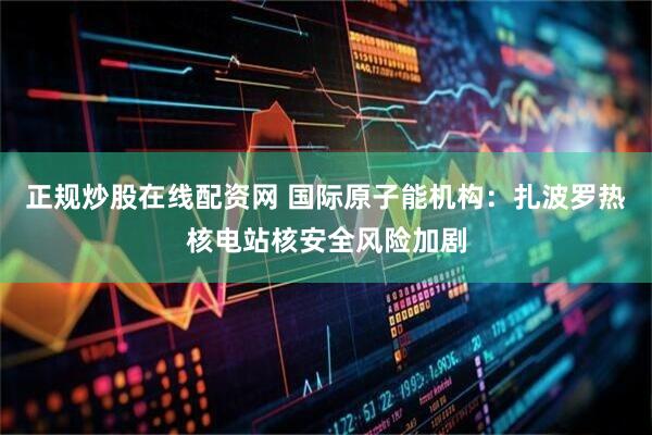 正规炒股在线配资网 国际原子能机构：扎波罗热核电站核安全风险加剧