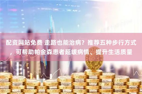 配资网站免费 走路也能治病？推荐五种步行方式，可帮助帕金森患者延缓病情、提升生活质量