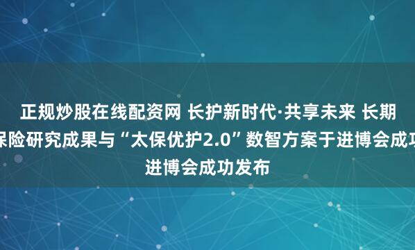 正规炒股在线配资网 长护新时代·共享未来 长期护理保险研究成果与“太保优护2.0”数智方案于进博会成功发布