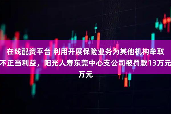 在线配资平台 利用开展保险业务为其他机构牟取不正当利益，阳光人寿东莞中心支公司被罚款13万元