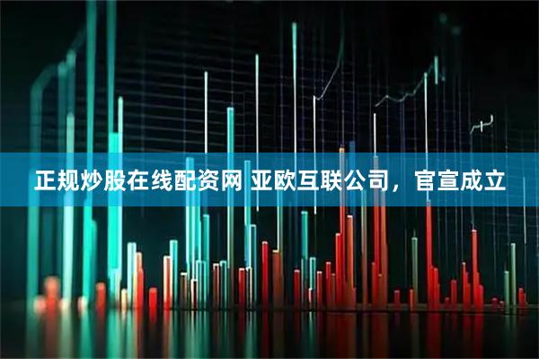正规炒股在线配资网 亚欧互联公司，官宣成立