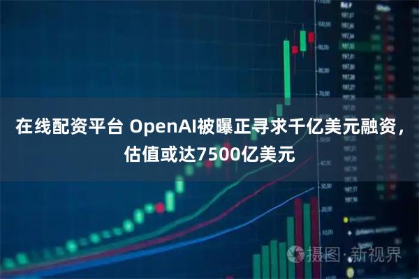 在线配资平台 OpenAI被曝正寻求千亿美元融资，估值或达7500亿美元