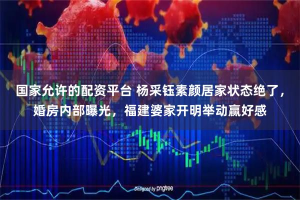 国家允许的配资平台 杨采钰素颜居家状态绝了，婚房内部曝光，福建婆家开明举动赢好感